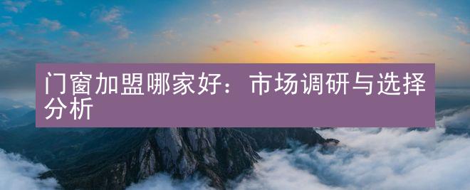 门窗加盟哪家好：市场调研与选择分析